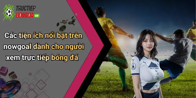 Các tiện ích nổi bật trên nowgoal dành cho người xem trực tiếp bóng đá