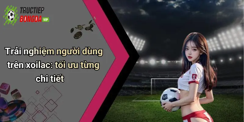 Trải nghiệm người dùng trên xoilac: tối ưu từng chi tiết