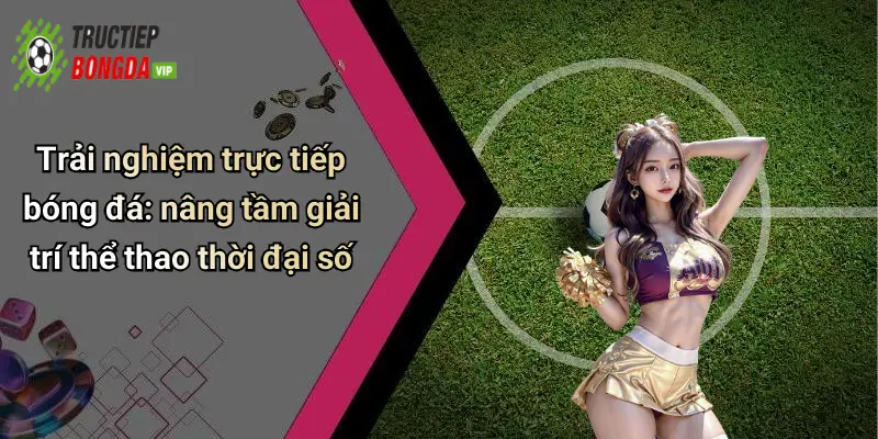 Trải nghiệm trực tiếp bóng đá: nâng tầm giải trí thể thao thời đại số