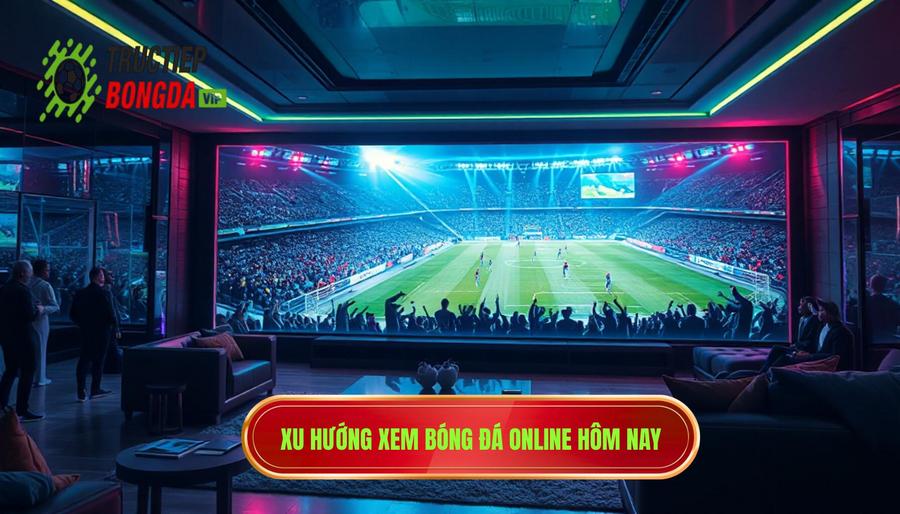 Sự trỗi dậy của xu hướng xem bóng đá online hôm nay